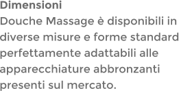 DimensioniDouche Massage è disponibili in diverse misure e forme standard perfettamente adattabili alle apparecchiature abbronzanti presenti sul mercato.